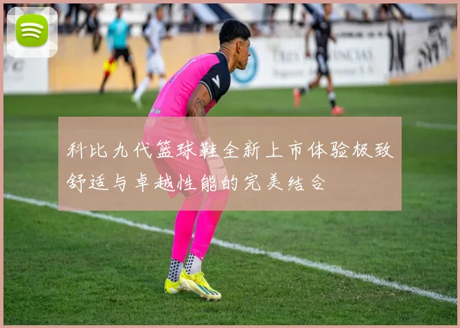 科比九代篮球鞋全新上市体验极致舒适与卓越性能的完美结合
