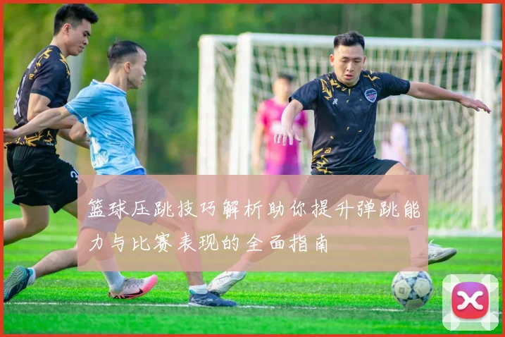 篮球压跳技巧解析助你提升弹跳能力与比赛表现的全面指南