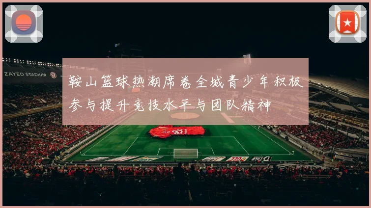 鞍山篮球热潮席卷全城青少年积极参与提升竞技水平与团队精神
