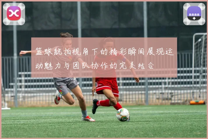 篮球航拍视角下的精彩瞬间展现运动魅力与团队协作的完美结合