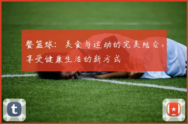 餐篮球：美食与运动的完美结合，享受健康生活的新方式