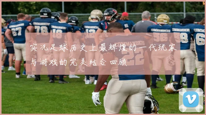实况足球历史上最辉煌的一代玩家与游戏的完美结合回顾