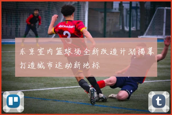 东京室内篮球场全新改造计划揭幕打造城市运动新地标